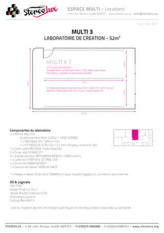 4 bd Léon Bureau 44200 NANTES - www.stereolux.org - multi@stereolux.org
ESPACE MULTI - Locations
STEREOLUX - 4 Bd Léon Bureau 44200 NANTES – T+33(0)251806080 – F+33(0)240580557 - www.stereolux.org
maj > oct. 2011
Composantes du laboratoire
1 x APPLE Mac Pro
	 Quad Core Intel Xéon 2,4Ghz / 12GB SDRAM
	 1 x HDD Sata 3To 7200 tr/mm
	 1 x ATI RADEON 5770 1Go / 2 x mini-Display + dual-link DVI
1 x Carte vidéo MATROX Triple Head DVI
2 x Écran plat IIYAMA 27’’
2 x Vidéoprojecteur MITSUBISHI WD620 / 4500 lumens
1 x Carte son FIREFACE UC RME USB
2 x Enceinte YAMAHA MSP7
1 x Caisson de basse YAMAHA SW10
1 x Réseaux dédié, Ethernet à 100Mbits/s avec rocades Gigabits/s, connexion vers Internet
OS & Logiciels
OSX 10.6
Adobe Final Cut Pro 7
Adobe Master Collection CS5
Steinberg Cubase 6
Cycling Max MSP 5
Liste du matériel des Kits de création spécifiques (multimédia/vidéo) disponible sur demande.
ESC 2
ASC 1
public
ESC 2
ESC 2
ASC 2
technique
ASC 1
public
Local
Technique
Local
Technique
MULTI 3
LABORATOIRE DE CREATION - 52m²
 
