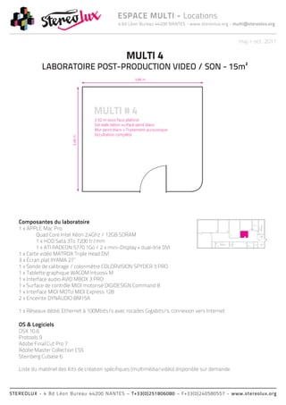 4 bd Léon Bureau 44200 NANTES - www.stereolux.org - multi@stereolux.org
ESPACE MULTI - Locations
STEREOLUX - 4 Bd Léon Bureau 44200 NANTES – T+33(0)251806080 – F+33(0)240580557 - www.stereolux.org
maj > oct. 2011
MULTI 4
LABORATOIRE POST-PRODUCTION VIDEO / SON - 15m²
Composantes du laboratoire
1 x APPLE Mac Pro
	 Quad Core Intel Xéon 2,4Ghz / 12GB SDRAM
	 1 x HDD Sata 3To 7200 tr/mm
	 1 x ATI RADEON 5770 1Go / 2 x mini-Display + dual-link DVI
1 x Carte vidéo MATROX Triple Head DVI
3 x Écran plat IIYAMA 27’’
1 x Sonde de calibrage / colorimètre COLORVISION SPYDER 3 PRO
1 x Tablette graphique WACOM Intuos4 M
1 x Interface audio AVID MBOX 3 PRO
1 x Surface de contrôle MIDI motorisé DIGIDESIGN Command 8
1 x Interface MIDI MOTU MIDI Express 128
2 x Enceinte DYNAUDIO BM15A
1 x Réseaux dédié, Ethernet à 100Mbits/s avec rocades Gigabits/s, connexion vers Internet
OS & Logiciels
OSX 10.6
Protools 9
Adobe Final Cut Pro 7
Adobe Master Collection CS5
Steinberg Cubase 6
Liste du matériel des Kits de création spécifiques (multimédia/vidéo) disponible sur demande.
ESC 2
ASC 1
public
ESC 2
ESC 2
ASC 2
technique
ASC 1
public
Local
Technique
Local
Technique
 