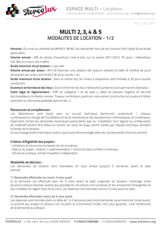 4 bd Léon Bureau 44200 NANTES - www.stereolux.org - multi@stereolux.org
ESPACE MULTI - Locations
STEREOLUX - 4 Bd Léon Bureau 44200 NANTES – T+33(0)251806080 – F+33(0)240580557 - www.stereolux.org
maj > oct. 2011
Horaires : Du lundi au vendredi de 09h30 à 18h30. Les demandes hors de ces horaires font l’objet d’une étude
particulière.
Volume annuel : 35% du temps d’ouverture, c’est-à-dire, sur la saison 2011/2012, 76 jours / laboratoire,
soit 304 jours pour les 4 salles.
Durée minimum d’une location : 1 journée.
Volume annuel par acteur : Afin de favoriser une rotation des acteurs utilisant la salle, le nombre de jours
de location par acteur est limité à 30 jours ouvrés / an.
Durée maximum d’une location : Dans le même but, les mises à disposition sont limitées à 20 jours ouvrés
consécutifs.
Ouverture et fermeture des lieux : Ouvrir et fermer les lieux nécessite la présence d’un permanent Stereolux.
Cadre légal et réglementaire : ERP de catégorie 1 et de type L, débit de boisson, hygiène et sécurité
des travailleurs, limitation sonore. Travaux numériques, peinture, menuiserie/construction et soudure à l’étain
autorisés sur demande préalable (permis feu…).
Ressources et compétences :
Les laboratoires sont loués avec un accueil technique (technicien audiovisuel / réseaux
numériques) en charge de l’installation et de la maintenance des équipements informatiques et numériques.
Cependant, toutes les demandes techniques particulières (par ex. installation d’un logiciel ou configuration
de matériel) doivent être faites en amont car seuls les bugs seront traités par l’équipe technique pendant
le temps de la location.
Un accompagnement technique continu peut aussi être envisagé selon les cas (demande à faire en amont).
Critères d’éligibilité des projets :
- Initiatives et structures lucratives et non lucratives
- Nature du projet : création / expérimentation / recherche dans la filière numérique
- Structure juridique, artiste/travailleur indépendant
Modalités de décision :
Les demandes de location sont recevables en tous temps (jusqu’à 2 semaines avant la date
prévue).
1/ Demandes effectuées au moins 3 mois avant
Si la demande est effectuée plus de 3 mois avant la date supposée de location, l’arbitrage entre
plusieurs acteurs favorise autant que possible les structures non lucratives et les entreprises émergentes et
tpe installées en région Pays de la Loire. Les réponses sont données environ 3 mois avant la date.
2/ Demandes effectuées moins de 3 mois avant
Les réponses sont données dans un délai de 1 à 2 semaines pour toute demande reçue moins de 3 mois avant.
La priorité aux projets et acteurs non lucratifs et à économie limitée n’est plus garantie : c’est l’antériorité
de la demande qui prévaut.
MULTI 2, 3, 4 & 5
MODALITES DE LOCATION - 1/2
 