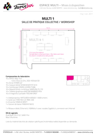 ESPACE MULTI - Mises à disposition
                                              4 bd Léon Bureau 44200 NANTES - www.stereolux.org - multi@stereolux.org


                                                                                                            maj > oct. 2011

                                                 MULTI 1
                      SALLE DE PRATIQUE COLLECTIVE / WORKSHOP




  Composantes du laboratoire                                                                                                Local




  16 x APPLE Mac mini
                                                                                                                            Technique




          Core 2 Duo 2,4 Ghz, 2GB, HDD320 GB
                                                                                                                                          ESC 2




  16 x Écran IIYAMA 22’’                                                                           ASC 1




  16 x Casque stéréo SENNHEISER PC1610
                                                                                                   public                       ASC 2
                                                                                                                Local         technique
                                                                                           ESC 2                Technique




  16 x Caméscope CANON LEGRIA FS306                                                                                             ESC 2
                                                                                                                                                  ASC 1
                                                                                                                                                  public




  16 x Appareil photo numérique SAMSUNG PL170
  16 x Tablette graphique WACOM BAMBOO PEN
  16 x Enregistreur portable TASCAM DR07

  1 x Vidéoprojecteur MITSUBISHI WD620 / 4500 lumens
  1 x Carte son FIREFACE UC RME USB
  2 x Enceinte YAMAHA MSP7
  1 x Caisson de basse YAMAHA SW10

  1 x Réseaux dédié, Ethernet à 100Mbits/s avec rocades Gigabits/s, connexion vers Internet

  OS & Logiciels
  Dual Boot, OS X 10.7, WIN7 Pro
  Max 5 Runtime

  Liste du matériel des Kits de création spécifiques (multimédia/vidéo) disponible sur demande.




STEREOLUX - 4 Bd Léon Bureau 44200 NANTES – T+33(0)251806080 – F+33(0)240580557 - www.stereolux.org
 