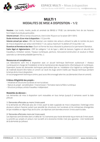 ESPACE MULTI - Mises à disposition
                                               4 bd Léon Bureau 44200 NANTES - www.stereolux.org - multi@stereolux.org


                                                                                                     maj > oct. 2011

                                                   MULTI 1
                        MODALITES DE MISE A DISPOSITION - 1/2

   Horaires : Les lundis, mardis, jeudis et vendredi de 09h30 à 17h30. Les demandes hors de ces horaires
   font l’objet d’une étude particulière.
   Volume annuel : 35% du temps d’ouverture, c’est-à-dire 76 jours sur la saison 2011/2012.
   Durée minimum d’une mise à disposition : 1/2 journée.
   Volume annuel par acteur : Afin de favoriser une rotation des acteurs utilisant la salle, le nombre de jours
   de mise à disposition par acteur est limité à 7 / an, cad au maximum 14 ateliers d’1/2 journée / an.
   Ouverture et fermeture des lieux : Ouvrir et fermer les lieux nécessite la présence d’un permanent Stereolux.
   Cadre légal et réglementaire : ERP de catégorie 1 et de type L, débit de boisson, hygiène et sécurité des
   travailleurs, limitation sonore. Travaux numériques, peinture, menuiserie/construction et soudure à l’étain
   autorisés sur demande préalable (permis feu…).


   Ressources et compétences :
   Les laboratoires sont mis à disposition avec un accueil technique (technicien audiovisuel / réseaux
   numériques) en charge de l’installation et de la maintenance des équipements informatiques et numériques.
   Cependant, toutes les demandes techniques particulières (par ex. installation d’un logiciel ou configuration
   de matériel) doivent être faites en amont car seuls les bugs seront traités par l’équipe technique pendant
   le temps de la mise à disposition.
   Un accompagnement technique continu peut aussi être envisagé selon les cas (demande à faire en amont).


   Critères d’éligibilité des projets :
   - Initiatives et structures lucratives et non lucratives
   - Nature du projet : sensibilisation / transmission / formation dans la filière numérique
   - Structure juridique, artiste/travailleur indépendant


   Modalités de décision :
   Les demandes de mise à disposition sont recevables en tous temps (jusqu’à 2 semaines avant la date
   prévue).

   1/ Demandes effectuées au moins 3 mois avant
   Si la demande est effectuée plus de 3 mois avant la date supposée de mise à disposition, l’arbitrage entre
   plusieurs acteurs favorise autant que possible les structures non lucratives et les entreprises émergentes
   et tpe installées en région Pays de la Loire. Les réponses sont données environ 3 mois avant la date.

   2/ Demandes effectuées moins de 3 mois avant
   Les réponses sont données dans un délai de 1 à 2 semaines pour toute demande reçue moins de 3 mois avant.
   La priorité aux projets et acteurs non lucratifs et à économie limitée n’est plus garantie : c’est l’antériorité
   de la demande qui prévaut.




STEREOLUX - 4 Bd Léon Bureau 44200 NANTES – T+33(0)251806080 – F+33(0)240580557 - www.stereolux.org
 
