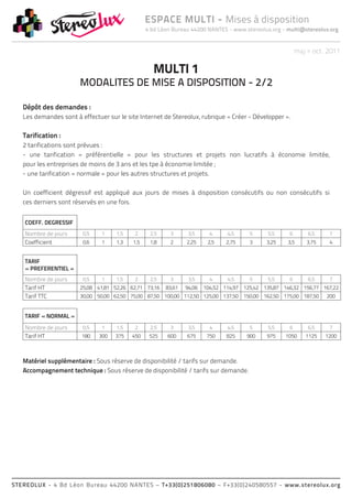 ESPACE MULTI - Mises à disposition
                                                4 bd Léon Bureau 44200 NANTES - www.stereolux.org - multi@stereolux.org


                                                                                                         maj > oct. 2011

                                                  MULTI 1
                       MODALITES DE MISE A DISPOSITION - 2/2

   Dépôt des demandes :
   Les demandes sont à effectuer sur le site Internet de Stereolux, rubrique « Créer - Développer ».

   Tarification :
   2 tarifications sont prévues :
   - une tarification « préférentielle » pour les structures et projets non lucratifs à économie limitée,
   pour les entreprises de moins de 3 ans et les tpe à économie limitée ;
   - une tarification « normale » pour les autres structures et projets.

   Un coefficient dégressif est appliqué aux jours de mises à disposition consécutifs ou non consécutifs si
   ces derniers sont réservés en une fois.


    COEFF. DEGRESSIF
    Nombre de jours     0,5    1    1,5    2     2,5     3      3,5      4     4,5     5     5,5     6       6,5     7
    Coefficient         0,6    1    1,3   1,5    1,8     2     2,25     2,5    2,75    3     3,25    3,5     3,75    4


    TARIF
    « PREFERENTIEL »
    Nombre de jours     0,5    1    1,5    2     2,5     3      3,5      4     4,5     5     5,5     6       6,5     7
    Tarif HT           25,08 41,81 52,26 62,71 73,16   83,61   94,06   104,52 114,97 125,42 135,87 146,32 156,77 167,22
    Tarif TTC          30,00 50,00 62,50 75,00 87,50 100,00 112,50 125,00 137,50 150,00 162,50 175,00 187,50        200


    TARIF « NORMAL »
    Nombre de jours     0,5    1    1,5    2     2,5     3      3,5      4     4,5     5     5,5     6       6,5     7
    Tarif HT            180   300   375   450    525    600    675      750    825    900    975    1050    1125    1200



   Matériel supplémentaire : Sous réserve de disponibilité / tarifs sur demande.
   Accompagnement technique : Sous réserve de disponibilité / tarifs sur demande.




STEREOLUX - 4 Bd Léon Bureau 44200 NANTES – T+33(0)251806080 – F+33(0)240580557 - www.stereolux.org
 