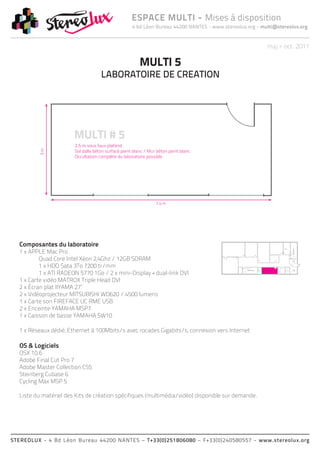 ESPACE MULTI - Mises à disposition
                                              4 bd Léon Bureau 44200 NANTES - www.stereolux.org - multi@stereolux.org


                                                                                                            maj > oct. 2011

                                                 MULTI 5
                                 LABORATOIRE DE CREATION




  Composantes du laboratoire
  1 x APPLE Mac Pro
                                                                                                                                Local
                                                                                                                                Technique




          Quad Core Intel Xéon 2,4Ghz / 12GB SDRAM
                                                                                                                                                     ESC 2




          1 x HDD Sata 3To 7200 tr/mm
          1 x ATI RADEON 5770 1Go / 2 x mini-Display + dual-link DVI
                                                                                                   ASC 1
                                                                                                   public                           ASC 2
                                                                                                                    Local         technique
                                                                                           ESC 2                    Technique




  1 x Carte vidéo MATROX Triple Head DVI                                                                                                    ASC 1
                                                                                                                                            public



  2 x Écran plat IIYAMA 27’’
                                                                                                                                                             Local
                                                                                                            ESC 2                                            Techni




  2 x Vidéoprojecteur MITSUBISHI WD620 / 4500 lumens
  1 x Carte son FIREFACE UC RME USB
  2 x Enceinte YAMAHA MSP7
  1 x Caisson de basse YAMAHA SW10

  1 x Réseaux dédié, Ethernet à 100Mbits/s avec rocades Gigabits/s, connexion vers Internet

  OS & Logiciels
  OSX 10.6
  Adobe Final Cut Pro 7
  Adobe Master Collection CS5
  Steinberg Cubase 6
  Cycling Max MSP 5

  Liste du matériel des Kits de création spécifiques (multimédia/vidéo) disponible sur demande.




STEREOLUX - 4 Bd Léon Bureau 44200 NANTES – T+33(0)251806080 – F+33(0)240580557 - www.stereolux.org
 