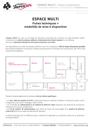 ESPACE MULTI - Mises à disposition
                                               4 bd Léon Bureau 44200 NANTES - www.stereolux.org - multi@stereolux.org


                                                                                                     maj > oct. 2011


                                       ESPACE MULTI
                                 Fiches techniques +
                            modalités de mise à disposition


   L’Espace MULTI se situe au 4e étage de Stereolux, accessible par ascenseur et cage d’escalier publics.
   Il comprend une salle de pratique collective, 3 laboratoires de création équipés d’un kit de base,
   ainsi qu’un laboratoire équipé d’un kit de post-production son/vidéo.

   Les laboratoires et la salle de pratique collective sont mis à disposition 35% du temps d’ouverture annuelle
   (hors festival Scopitone et vacances scolaires), prioritairement en direction des associations, des TPE et des
   entreprises émergentes.




   Stereolux dispose également de plusieurs kits de création spécifiques :

   > Un parc vidéo de capation Full HD, comprenant plusieurs caméras et boîtiers numériques, pieds, micros,
   enregistreurs, ainsi qu’un mélangeur vidéo Full HD ;
   > Un ensemble de vidéoprojecteurs et matériel de diffusion vidéo proposant une diversité de puissances,
   résolutions, formats et connectiques ;
   > Un kit de création 3D stéréoscopique avec ferme de rendu 3D, accompagné d’un système de diffusion
   cinéma 3D destiné aux salles de spectacle de Stereolux.

   Le détail technique de ces différents parcs matériel est disponible sur demande auprès de la production
   de l’Espace MULTI.



STEREOLUX - 4 Bd Léon Bureau 44200 NANTES – T+33(0)251806080 – F+33(0)240580557 - www.stereolux.org
 