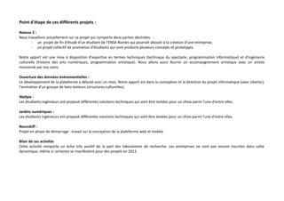 Point d'étape de ces différents projets :
Naexus 2 :
Nous travaillons actuellement sur ce projet qui comporte deux parties déclinées :
- un projet de fin d'étude d'un étudiant de l'ENSA Nantes qui pourrait aboutir à la création d'une entreprise,
- un projet collectif de promotion d'étudiants qui vont produire plusieurs concepts et prototypes.
Notre apport est une mise à disposition d'expertise en termes techniques (technique du spectacle, programmation informatique) et d'ingénierie
culturelle (histoire des arts numériques, programmation artistique). Nous allons aussi fournir un accompagnement artistique avec un artiste
missionné par nos soins.
Ouverture des données événementielles :
Le développement de la plateforme a débuté voici un mois. Notre apport est dans la conception et la direction du projet informatique (avec Libertic),
l'animation d'un groupe de beta testeurs (structures culturelles).
Wallpix :
Les étudiants-ingénieurs ont proposé différentes solutions techniques qui vont être testées pour un choix parmi l'une d'entre elles.
Jardins numériques :
Les étudiants ingénieurs ont proposé différentes solutions techniques qui vont être testées pour un choix parmi l'une d'entre elles.
Neurokiff :
Projet en phase de démarrage : travail sur la conception de la plateforme web et mobile.
Bilan de ces activités
Cette activité remporte un écho très positif de la part des laboratoires de recherche. Les entreprises ne sont pas encore inscrites dans cette
dynamique, même si certaines se manifestent pour des projets en 2013.

 