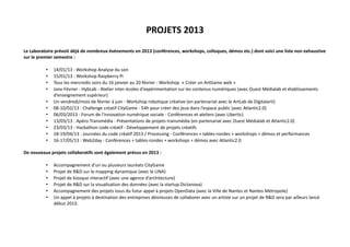 PROJETS 2013
Le Laboratoire prévoit déjà de nombreux événements en 2013 (conférences, workshops, colloques, démos etc.) dont voici une liste non exhaustive
sur le premier semestre :
•
•
•
•
•
•
•
•
•
•
•

14/01/13 : Workshop Analyse du son
15/01/13 : Workshop Raspberry Pi
Tous les mercredis soirs du 16 janvier au 20 février : Workshop « Créer un ArtGame web »
Janv-Février : HybLab - Atelier inter-écoles d'expérimentation sur les contenus numériques (avec Ouest Médialab et établissements
d’enseignement supérieur)
Un vendredi/mois de février à juin : Workshop robotique créative (en partenariat avec le ArtLab de Digitalarti)
08-10/02/13 : Challenge créatif CityGame - 54h pour créer des jeux dans l’espace public (avec Atlantic2.0)
06/03/2013 : Forum de l'innovation numérique sociale - Conférences et ateliers (avec Libertic)
13/03/13 : Apéro Transmédia - Présentations de projets transmédia (en partenariat avec Ouest Médialab et Atlantic2.0)
23/03/13 : Hackathon code créatif - Développement de projets créatifs
18-19/04/13 : Journées du code créatif 2013 / Processing - Conférences + tables-rondes + workshops + démos et performances
16-17/05/13 : Web2day - Conférences + tables-rondes + workshops + démos avec Atlantic2.0

De nouveaux projets collaboratifs sont également prévus en 2013 :
•
•
•
•
•
•

Accompagnement d’un ou plusieurs lauréats CityGame
Projet de R&D sur le mapping dynamique (avec le LINA)
Projet de kiosque interactif (avec une agence d’architecture)
Projet de R&D sur la visualisation des données (avec la startup Dictanova)
Accompagnement des projets issus du futur appel à projets OpenData (avec la Ville de Nantes et Nantes Métropole)
Un appel à projets à destination des entreprises désireuses de collaborer avec un artiste sur un projet de R&D sera par ailleurs lancé
début 2013.

 