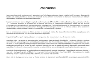 CONCLUSION
Pour sa première année de fonctionnement, le Laboratoire Arts et Technologie enregistre des résultats enviables. Installé comme une tête de pont du
Quartier de la Création, lui-même en devenir, dans une période de crise où l'avenir est incertain et les dépenses et investissements sont réduits, le
Laboratoire a su trouver son public auprès des professionnels.
Le projet est maintenant reconnu et légitime auprès de ces derniers, issus de différentes filières et statuts (fonction publique, entreprise, recherche,
…) : la diversité des filières et des métiers qui ont participé aux travaux, les collaborations et partenariats installés avec des structures
d'accompagnement, les établissements supérieurs, les réseaux et les organismes n'ont cessé de progresser et de s'approfondir au fur et à mesure de
l'année écoulée. Une soirée comme celle de Start West organisée à Stereolux pour promouvoir les industries créatives et les collaborations
interfilières est un exemple parlant de l'intérêt que suscitent celles-ci et les activités du Laboratoire.
Dans un territoire encore jeune sur ces thèmes, les mises en connexion, la création d'un réseau informel et interfilière, regroupé autour de la
créativité et de l'innovation sont aussi des sources de satisfaction importantes.
On peut même affirmer que le projet du Laboratoire est une réponse au désir de construire une nouvelle économie créative.
Orientées « projet », les activités du Laboratoire ne sont pas redondantes, ni avec les réseaux comme Atlantic 2, ni avec des structures d'incubation
comme Atlanpole ou d'accompagnement comme le Quartier de la Création. Elles s'inscrivent dans une chaîne dont chaque maillon est essentiel, pour
ses voisins sur lequel il peut s'appuyer et pour les porteurs de projets. D'ailleurs, nous avons collaboré ensemble à plusieurs reprises et dans plusieurs
domaines au cours de 2012. Les porteurs de projets font bien la différence entre tous ces types de structures. Le laboratoire se positionne en amont
ou au début d'une démarche entrepreneuriale, et constitue un soutien inédit sur notre territoire pour de nouvelles générations d'entrepreneurs.
L'intérêt des entreprises pour suivre les ateliers, conférences ou pour utiliser nos ressources matérielles et d'expertise est en progression constante. Il
nous reste à développer les projets de R&D entre les entreprises et le vivier artistique. Ce sera chose faite en 2013 : deux projets sont en cours de
définition et un appel à projet sera lancé au début de l'année pour médiatiser cette possibilité.
L'autre piste de développement est un travail sur d'autres territoires du département. Le chiffre de 5 à 10 % des participants aux activités (chiffre

 