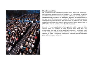 Bilan de ces activités
Ces activités ont trouvé un fort écho auprès des acteurs et structures du territoire.
La fréquentation des événements est très bonne : 85 % d'entre eux ont affiché
complet. Ils ont intéressé un nombre important de filières et de métiers, bien audelà des industries créatives, ce qui démontre la pertinence des thèmes choisis. Ils
ont aussi permis de présenter notre travail et de s'inscrire comme un partenaire
solide pour de grandes écoles et des laboratoires de recherche : Des projets
collaboratifs interfilières sont ainsi nés de ces rencontres (projet Neurokiff avec le
LINA, Wallpix et Jardin numérique avec l'Ecole Centrale etc.).
Le nombre d'entreprises, s'il est loin d'être négligeable doit être augmenté. Cette
situation n'est pas spécifique à notre structure, mais réside dans une
problématique plus large qui est le rapport à l'innovation, à la créativité et au
monde artistique qu'entretiennent les entreprises de « culture française ». Ceci
nécessite un travail d'information et de relance que nous avons pu mettre en
place au fur et à mesure de l'année.

 
