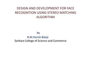 DESIGN AND DEVELOPMENT FOR FACE
RECOGNITION USING STEREO MATCHING
            ALGORITHM



                  by
         N.M.Harish Balaji
Sankara College of Science and Commerce
 