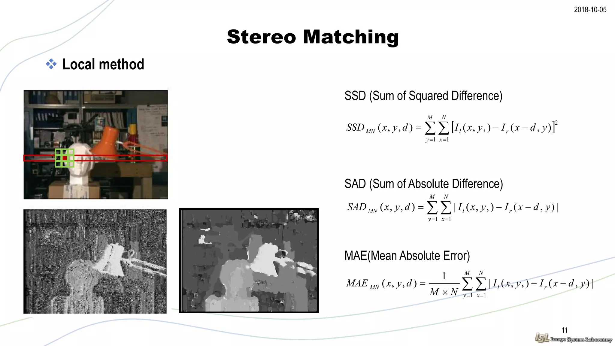 2018-10-05
Stereo Matching
11
 Local method
SSD (Sum of Squared Difference)
 
 

M
y
N
x
rlMN ydxIyxIdyxSAD
1 1
|),(),,(|),,(
  
 

M
y
N
x
rlMN ydxIyxIdyxSSD
1 1
2
),(),,(),,(
 
 



M
y
N
x
rlMN ydxIyxI
NM
dyxMAE
1 1
|),(),,(|
1
),,(
SAD (Sum of Absolute Difference)
MAE(Mean Absolute Error)
 