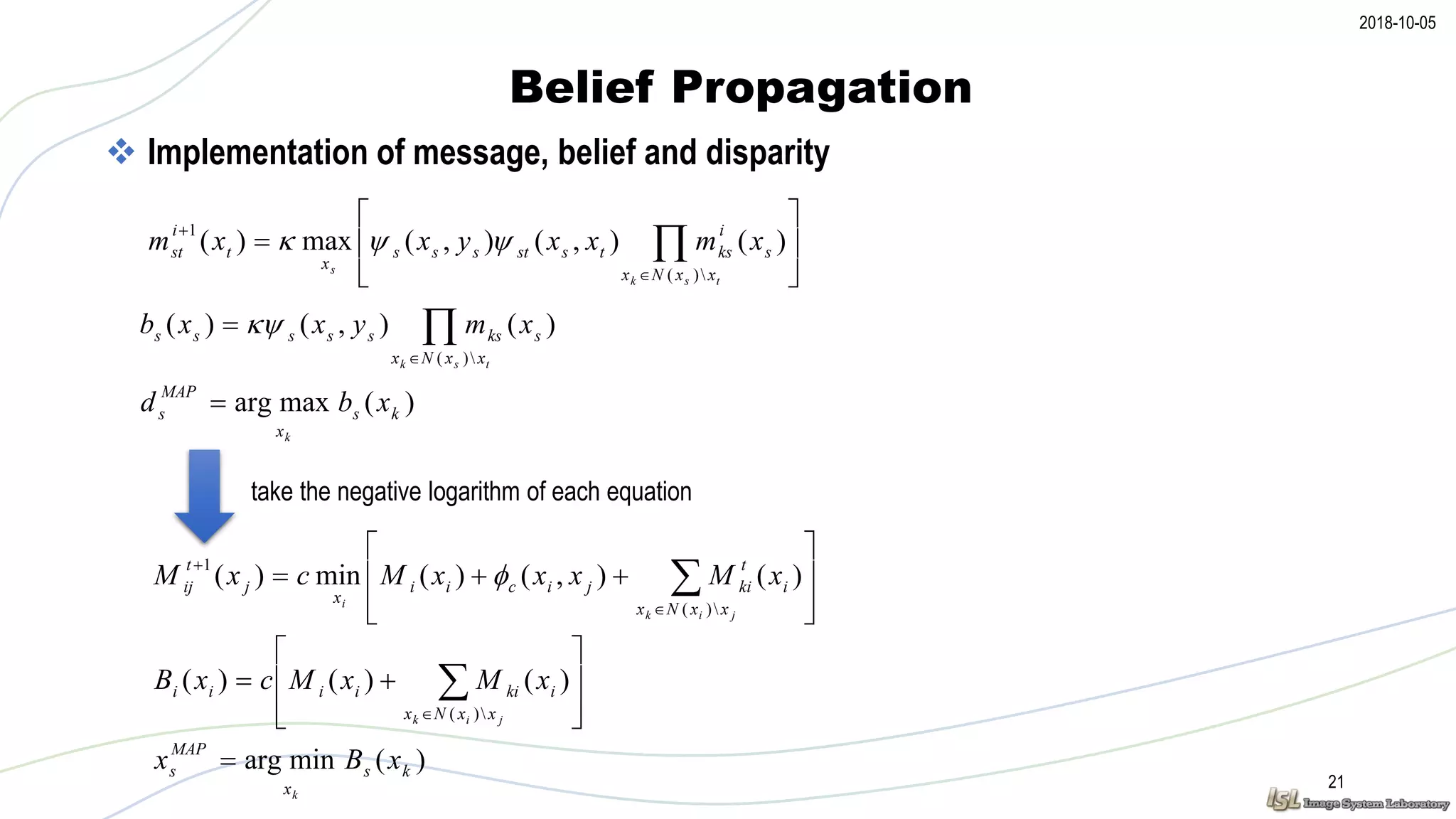 2018-10-05
Belief Propagation
21
 Implementation of message, belief and disparity






 


tsk
s
xxNx
s
i
kstsstsss
x
t
i
st xmxxyxxm
)(
1
)(),(),(max)( 



tsk xxNx
skssssss xmyxxb
)(
)(),()( 
)(maxarg ks
x
MAP
s xbd
k









 


jik
i
xxNx
i
t
kijicii
x
j
t
ij xMxxxMcxM
)(
1
)(),()(min)( 








 
 jik xxNx
ikiiiii xMxMcxB
)(
)()()(
)(minarg ks
x
MAP
s xBx
k

take the negative logarithm of each equation
 