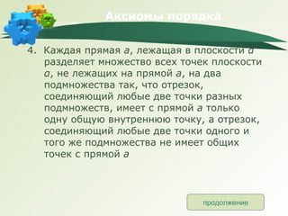 Аксиомы порядка 4.  Каждая прямая  а , лежащая в плоскости  α   разделяет множество всех точек плоскости  α , не лежащих на прямой  а , на два подмножества так, что отрезок, соединяющий любые две точки разных подмножеств, имеет с прямой  а  только одну общую внутреннюю точку, а отрезок, соединяющий любые две точки одного и того же подмножества не имеет общих точек с прямой  а продолжение 