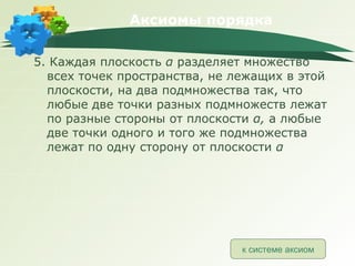 Аксиомы порядка 5. Каждая плоскость  α   разделяет множество всех точек пространства, не лежащих в этой плоскости, на два подмножества так, что любые две точки разных подмножеств лежат по разные стороны от плоскости  α ,  а любые две точки одного и того же подмножества лежат по одну сторону от плоскости  α к системе аксиом 