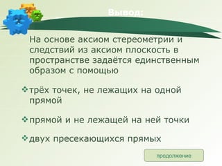 Вывод: На основе аксиом стереометрии и следствий из аксиом плоскость в пространстве задаётся единственным образом с помощью трёх точек, не лежащих на одной прямой прямой и не лежащей на ней точки двух пресекающихся прямых продолжение 
