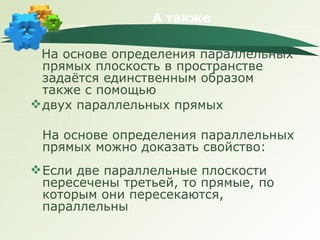 А также На основе определения параллельных прямых плоскость в пространстве задаётся единственным образом также с помощью двух параллельных прямых На основе определения параллельных прямых можно доказать свойство: Если две параллельные плоскости пересечены третьей, то прямые, по которым они пересекаются, параллельны 