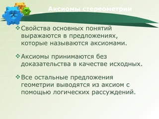 Аксиомы стереометрии Свойства основных понятий выражаются в предложениях, которые называются аксиомами. Аксиомы принимаются без доказательства в качестве исходных. Все остальные предложения геометрии выводятся из аксиом с помощью логических рассуждений. 