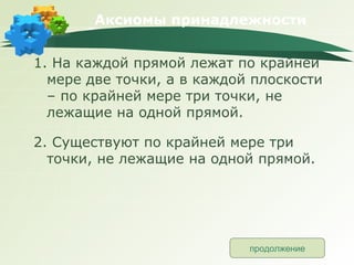 Аксиомы принадлежности 1. На каждой прямой лежат по крайней мере две точки, а в каждой плоскости – по крайней мере три точки, не лежащие на одной прямой. 2. Существуют по крайней мере три точки, не лежащие на одной прямой. продолжение 