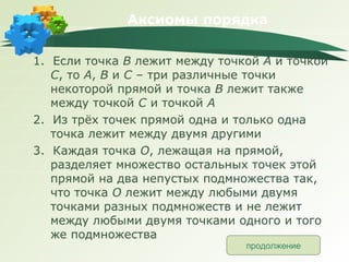 Аксиомы порядка 1.  Если точка  В  лежит между точкой  А  и точкой  С , то  А ,  В  и  С  – три различные точки некоторой прямой и точка  В  лежит также между точкой  С  и точкой  А 2.  Из трёх точек прямой одна и только одна точка лежит между двумя другими 3.  Каждая точка  О , лежащая на прямой, разделяет множество остальных точек этой прямой на два непустых подмножества так, что точка  О  лежит между любыми двумя точками разных подмножеств и не лежит между любыми двумя точками одного и того же подмножества продолжение 