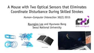 A Mouse with Two Optical Sensors that Eliminates
Coordinate Disturbance During Skilled Strokes
Human–Computer Interaction 30(2) 2015
Byungjoo Lee and Hyunwoo Bang
Seoul National UniversityFirst prototype
Second prototype
Wooden frame
3D printed assembly
 