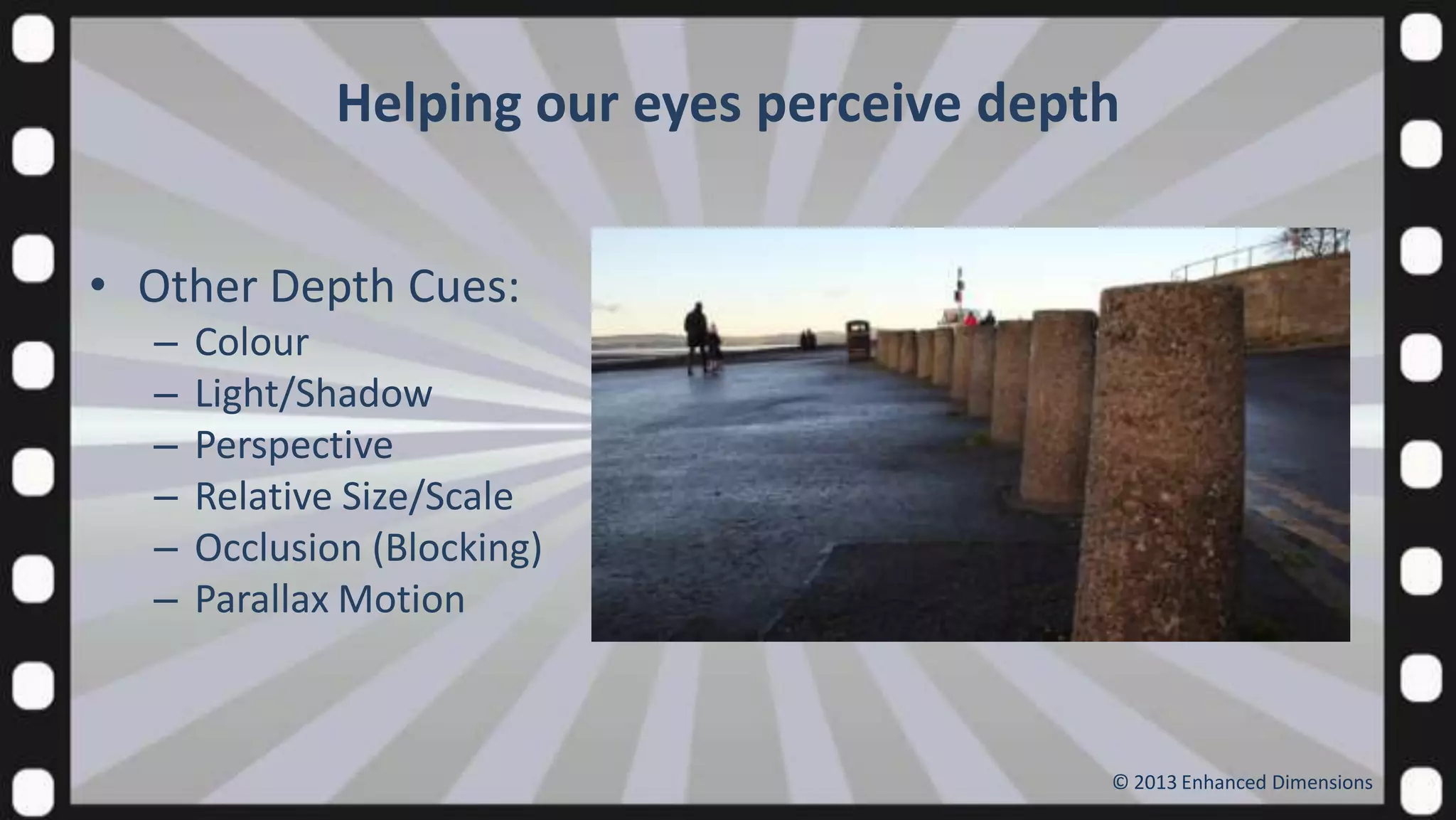 Helping our eyes perceive depth
• Other Depth Cues:
–
–
–
–
–
–

Colour
Light/Shadow
Perspective
Relative Size/Scale
Occlusion (Blocking)
Parallax Motion

© 2013 Enhanced Dimensions

 