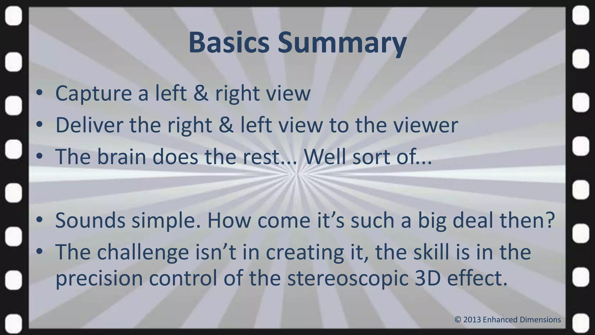 Basics Summary
• Capture a left & right view
• Deliver the right & left view to the viewer
• The brain does the rest... Well sort of...
• Sounds simple. How come it’s such a big deal then?
• The challenge isn’t in creating it, the skill is in the
precision control of the stereoscopic 3D effect.
© 2013 Enhanced Dimensions

 