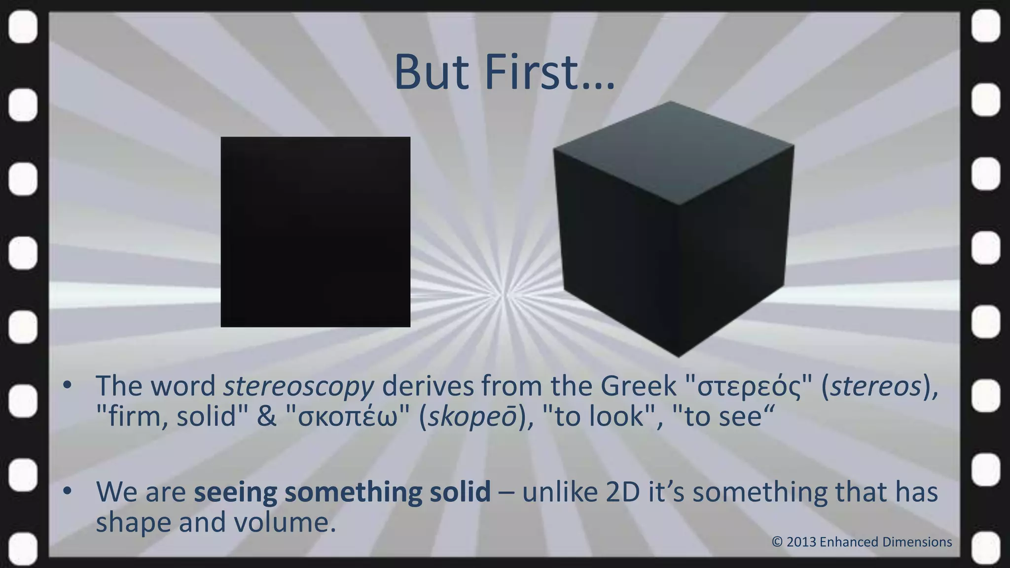 But First…

• The word stereoscopy derives from the Greek "ςτερεόσ" (stereos),
"firm, solid" & "ςκοπέω" (skopeō), "to look", "to see“

• We are seeing something solid – unlike 2D it’s something that has
shape and volume.
© 2013 Enhanced Dimensions

 