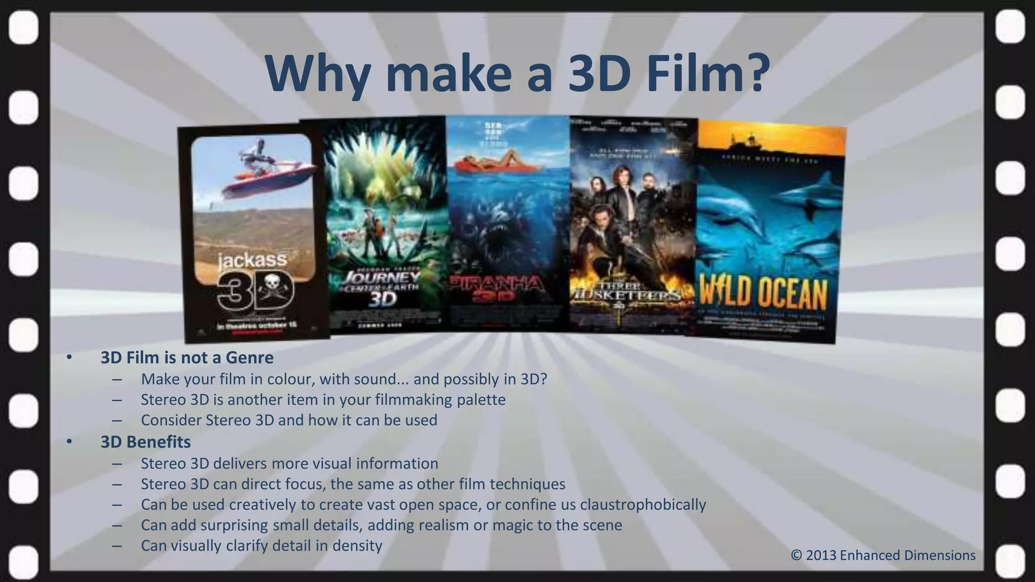 Why make a 3D Film?

•

3D Film is not a Genre
–
–
–

•

Make your film in colour, with sound... and possibly in 3D?
Stereo 3D is another item in your filmmaking palette
Consider Stereo 3D and how it can be used

3D Benefits
–
–
–
–
–

Stereo 3D delivers more visual information
Stereo 3D can direct focus, the same as other film techniques
Can be used creatively to create vast open space, or confine us claustrophobically
Can add surprising small details, adding realism or magic to the scene
Can visually clarify detail in density

© 2013 Enhanced Dimensions

 