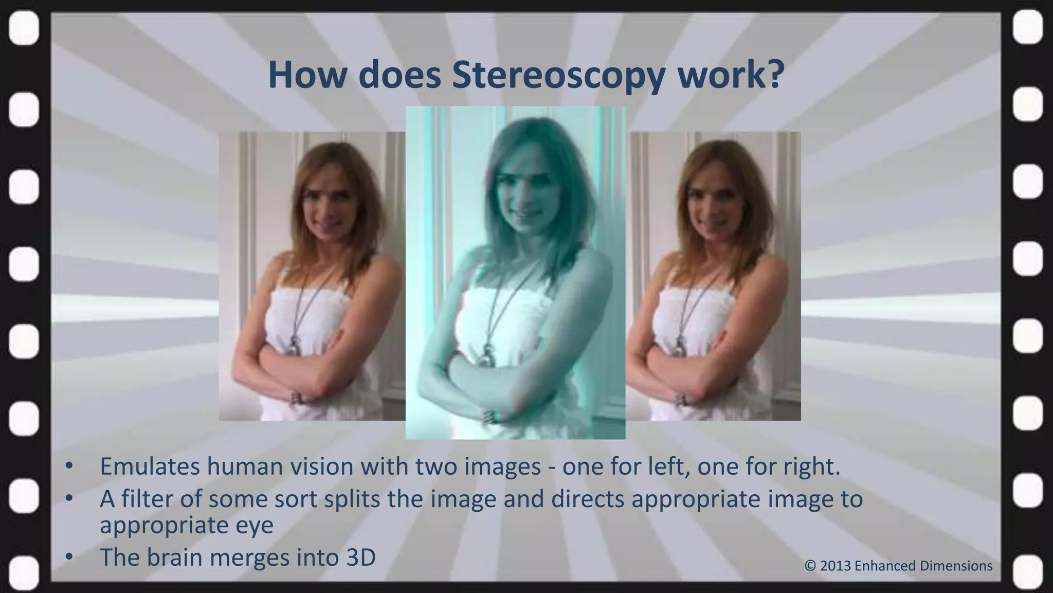 How does Stereoscopy work?

• Emulates human vision with two images - one for left, one for right.
• A filter of some sort splits the image and directs appropriate image to
appropriate eye
• The brain merges into 3D
© 2013 Enhanced Dimensions

 