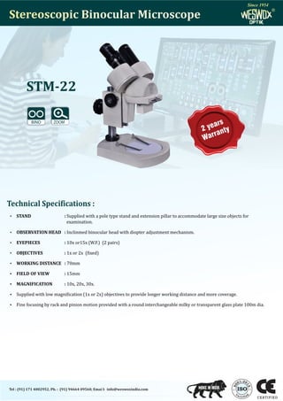 Stereoscopic Binocular Microscope
Stereoscopic Binocular Microscope
STM-22
:2
1 0
0
1
0
5
9
Tel : (91) 171 4002952, Ph. : (91) 94664 09560, Emai l: info@weswoxindia.com
2 years
Warranty
Technical Specifications :
 STAND : Supplied with a pole type stand and extension pillar to accommodate large size objects for
examination.
 OBSERVATION HEAD : Inclinmed binocular head with diopter adjustment mechanism.
 EYEPIECES : 10x or15x (W.F.) (2 pairs)
 OBJECTIVES : 1x or 2x ( ixed)
 WORKING DISTANCE : 70mm
 FIELD OF VIEW : 15mm
 MAGNIFICATION : 10x, 20x, 30x.
 Supplied with low magni ication (1x or 2x) objectives to provide longer working distance and more coverage.
 Fine focusing by rack and pinion motion provided with a round interchangeable milky or transparent glass plate 100m dia.
®
®
Since 1954
Since 1954
 