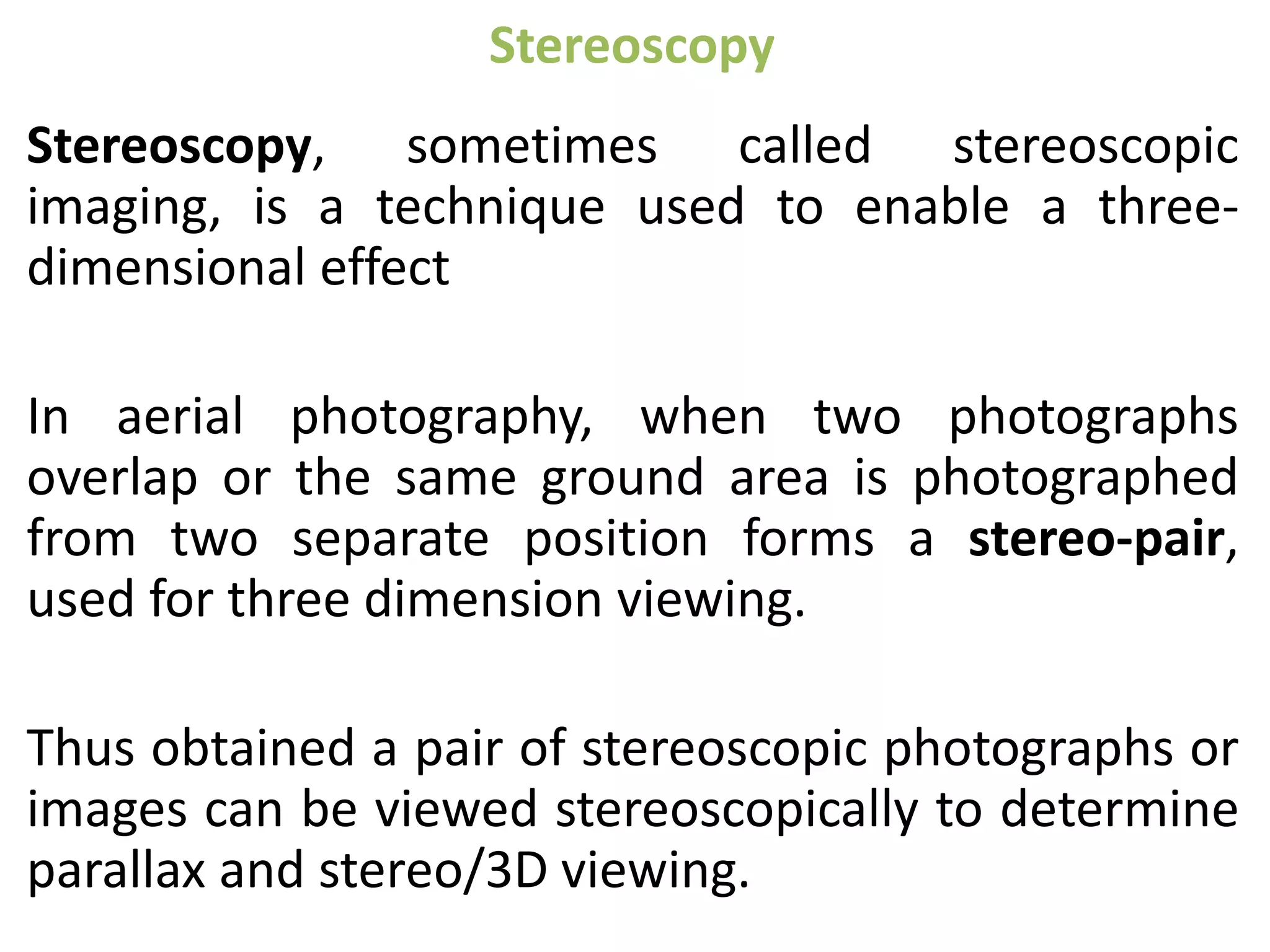 Stereoscopy
Stereoscopy, sometimes called stereoscopic
imaging, is a technique used to enable a three-
dimensional effect
In aerial photography, when two photographs
overlap or the same ground area is photographed
from two separate position forms a stereo-pair,
used for three dimension viewing.
Thus obtained a pair of stereoscopic photographs or
images can be viewed stereoscopically to determine
parallax and stereo/3D viewing.