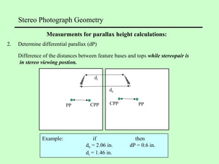 Stereo Photograph Geometry
2. Determine differential parallax (dP)
Difference of the distances between feature bases and tops while stereopair is
in stereo viewing postion.
Example: if then
db = 2.06 in. dP = 0.6 in.
dt = 1.46 in.
Measurments for parallax height calculations:
PP CPP PPCPP
db
dt
 
