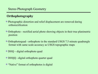 Photographic distortion and relief displacement are removed during
orthorectification
Orthophoto - rectified aerial photo showing objects in their true planimetric
position
Orthophotoquad - orthophoto in the standard USGS 7.5 minute quadrangle
format with same scale accuracy as USGS topographic maps
DOQ – digital orthophoto quad
DOQQ - digital orthophoto quarter quad
“Native” format of orthophotos is digital
Stereo Photograph Geometry
Orthophotography
 