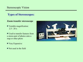 Stereoscopic Vision
Types of Stereoscopes:
Zoom transfer stereoscope
Variable magnification:
2.5 - 20 x
Used to transfer features from
a stereo-pair of photos onto a
map or other photo
Very Expensive
Not used in the field
 