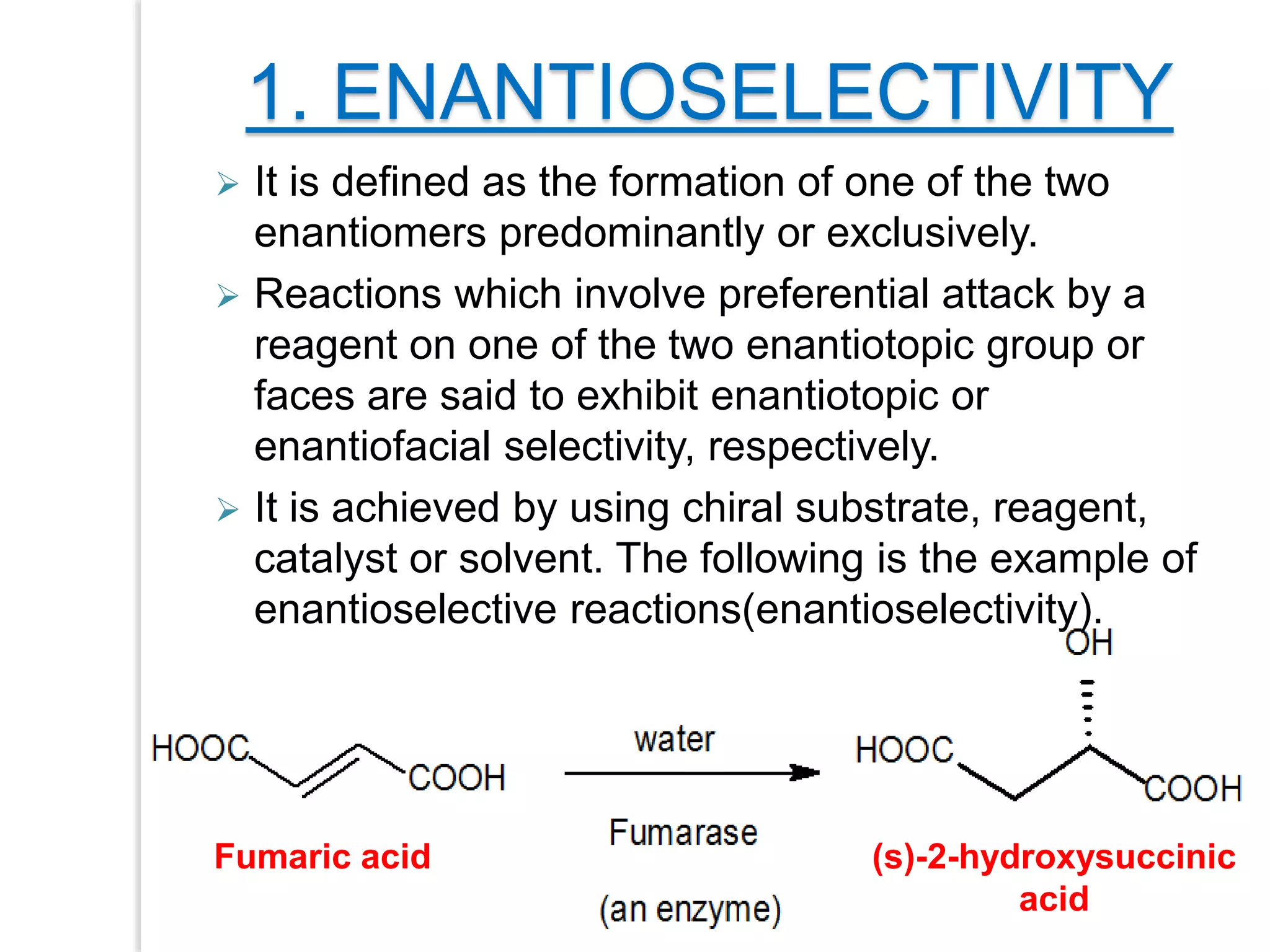 1. ENANTIOSELECTIVITY
 It is defined as the formation of one of the two
enantiomers predominantly or exclusively.
 Reactions which involve preferential attack by a
reagent on one of the two enantiotopic group or
faces are said to exhibit enantiotopic or
enantiofacial selectivity, respectively.
 It is achieved by using chiral substrate, reagent,
catalyst or solvent. The following is the example of
enantioselective reactions(enantioselectivity).
Fumaric acid (s)-2-hydroxysuccinic
acid
 