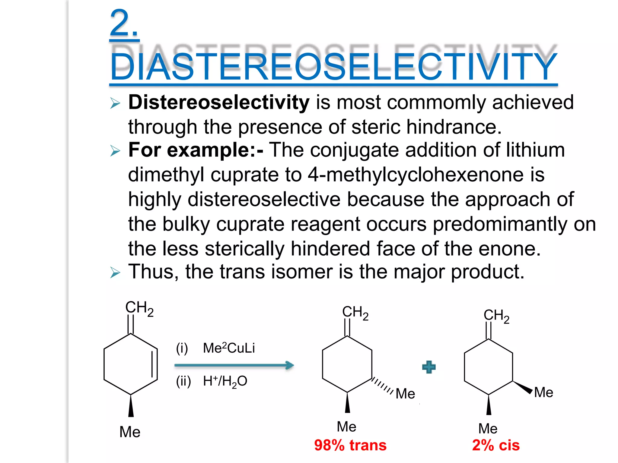 2.
DIASTEREOSELECTIVITY
CH2
OH
Me
(i) Me2CuLi
(ii) H+/H2O
CH2
OH
CH3
Me
Me
CH2
OH
CH3
Me
Me
98% trans 2% cis
 Thus, the trans isomer is the major product.
 Distereoselectivity is most commomly achieved
through the presence of steric hindrance.
 For example:- The conjugate addition of lithium
dimethyl cuprate to 4-methylcyclohexenone is
highly distereoselective because the approach of
the bulky cuprate reagent occurs predomimantly on
the less sterically hindered face of the enone.
 