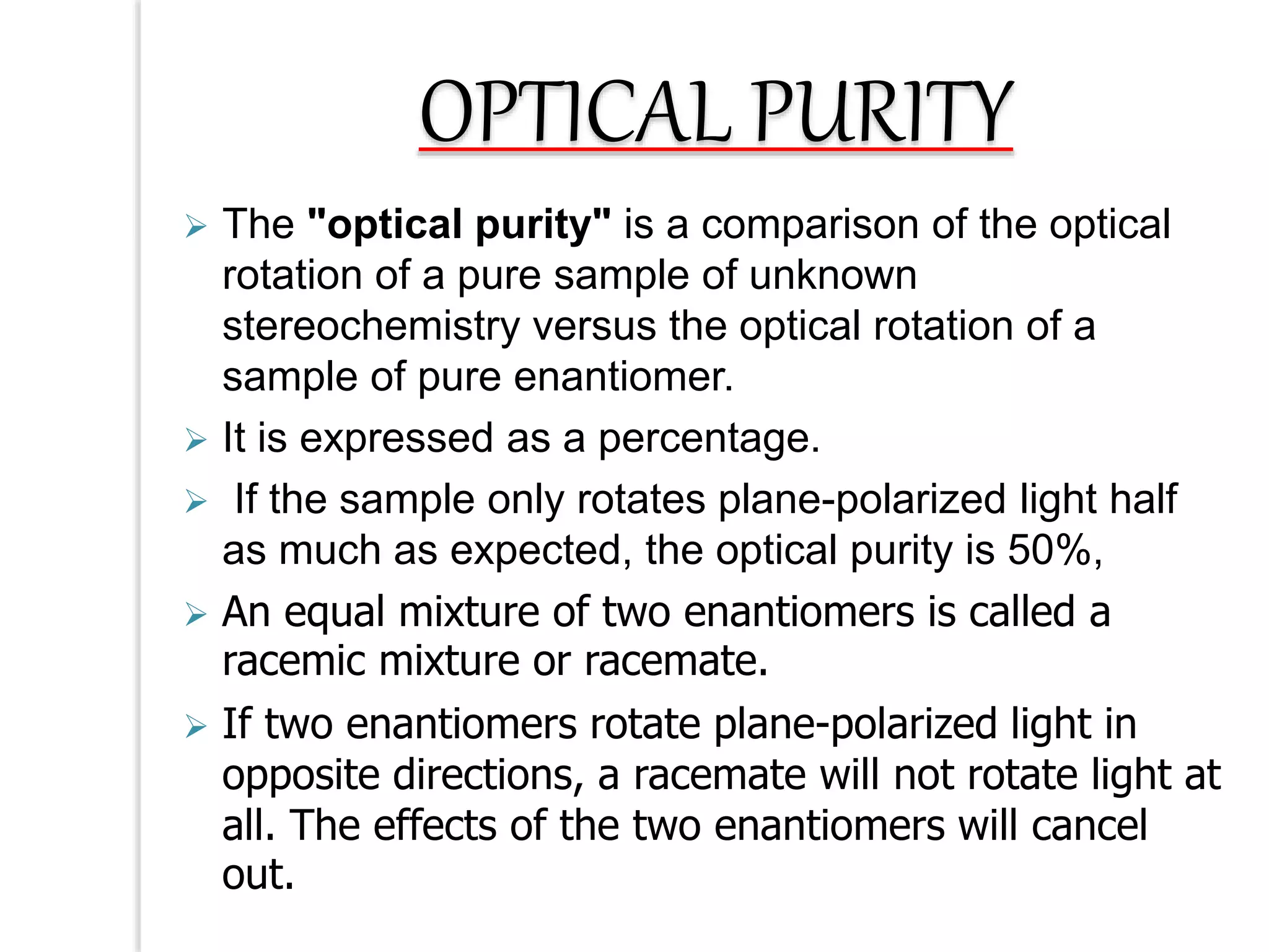  The "optical purity" is a comparison of the optical
rotation of a pure sample of unknown
stereochemistry versus the optical rotation of a
sample of pure enantiomer.
 It is expressed as a percentage.
 If the sample only rotates plane-polarized light half
as much as expected, the optical purity is 50%,
 An equal mixture of two enantiomers is called a
racemic mixture or racemate.
 If two enantiomers rotate plane-polarized light in
opposite directions, a racemate will not rotate light at
all. The effects of the two enantiomers will cancel
out.
OPTICAL PURITY
 