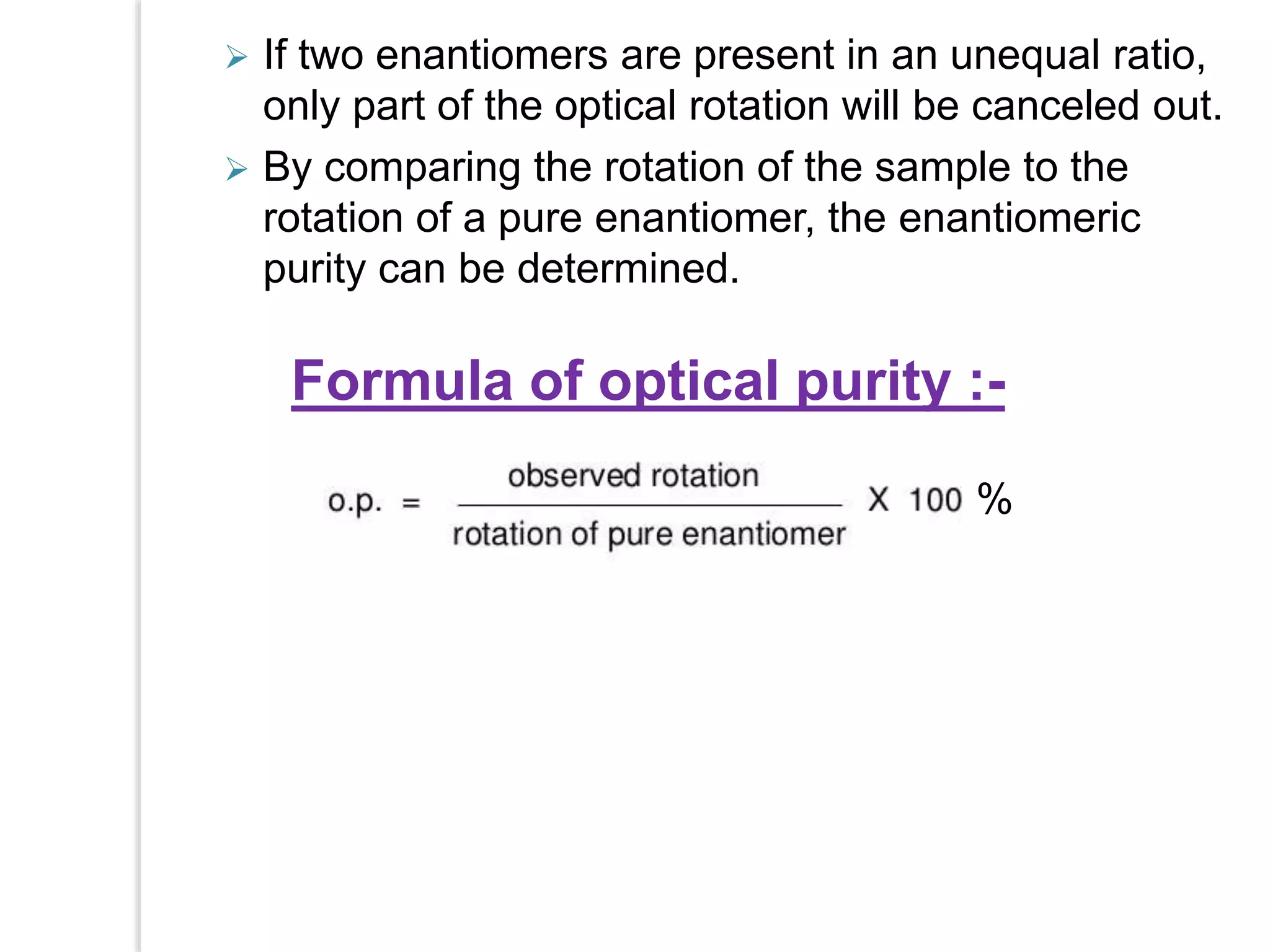  If two enantiomers are present in an unequal ratio,
only part of the optical rotation will be canceled out.
 By comparing the rotation of the sample to the
rotation of a pure enantiomer, the enantiomeric
purity can be determined.
Formula of optical purity :-
%
 