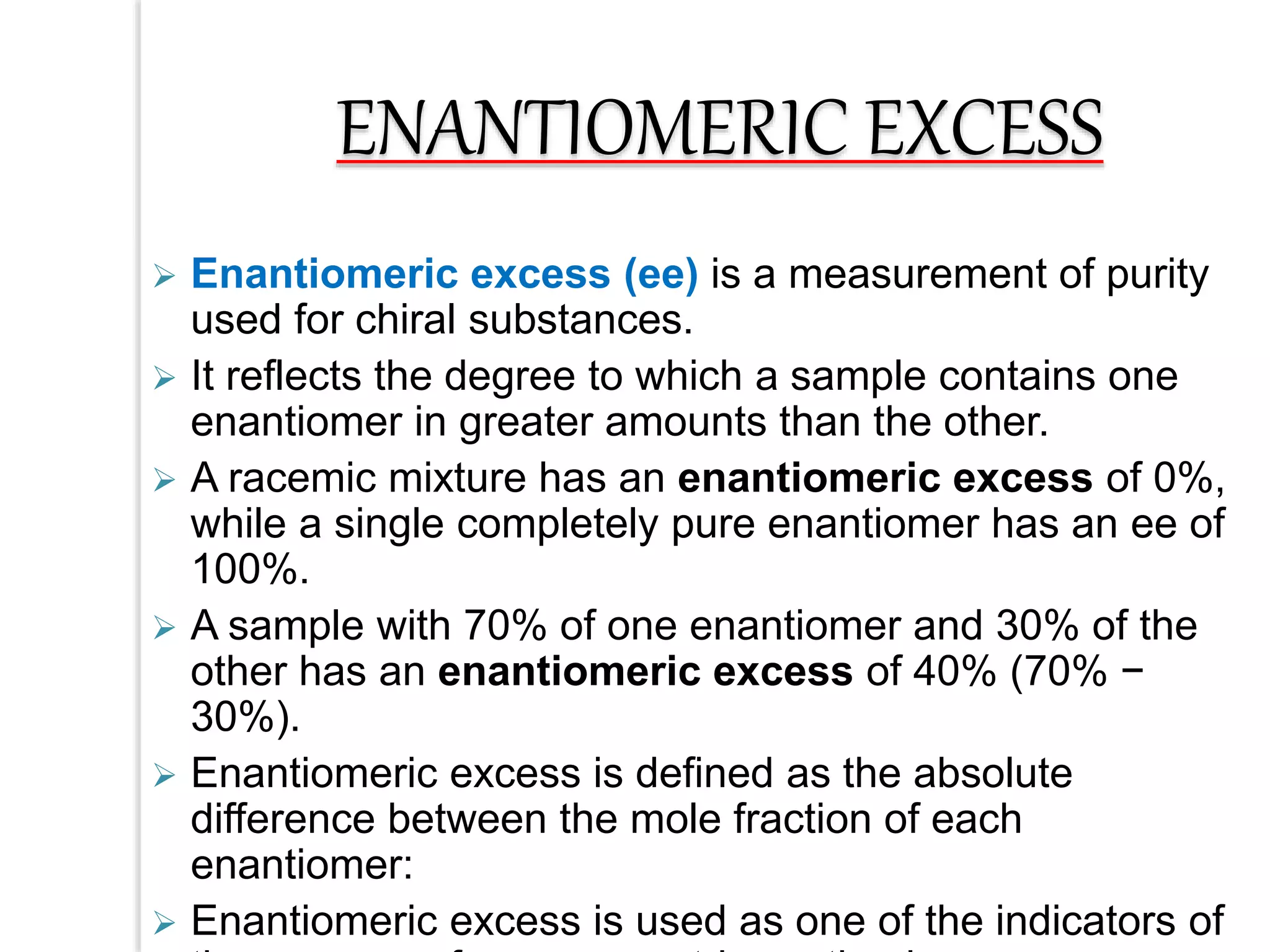  Enantiomeric excess (ee) is a measurement of purity
used for chiral substances.
 It reflects the degree to which a sample contains one
enantiomer in greater amounts than the other.
 A racemic mixture has an enantiomeric excess of 0%,
while a single completely pure enantiomer has an ee of
100%.
 A sample with 70% of one enantiomer and 30% of the
other has an enantiomeric excess of 40% (70% −
30%).
 Enantiomeric excess is defined as the absolute
difference between the mole fraction of each
enantiomer:
 Enantiomeric excess is used as one of the indicators of
ENANTIOMERIC EXCESS
 