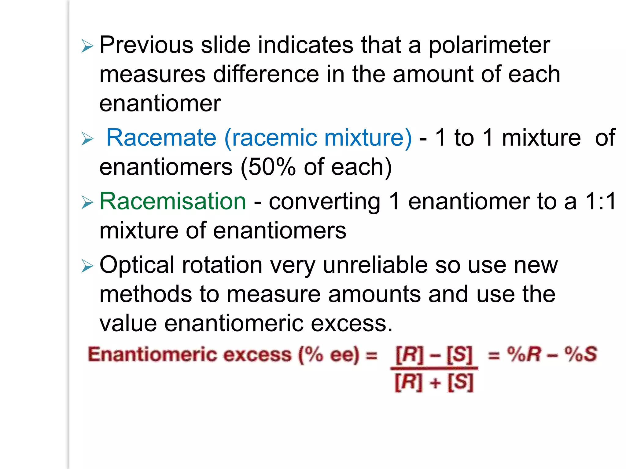  Previous slide indicates that a polarimeter
measures difference in the amount of each
enantiomer
 Racemate (racemic mixture) - 1 to 1 mixture of
enantiomers (50% of each)
 Racemisation - converting 1 enantiomer to a 1:1
mixture of enantiomers
 Optical rotation very unreliable so use new
methods to measure amounts and use the
value enantiomeric excess.
 