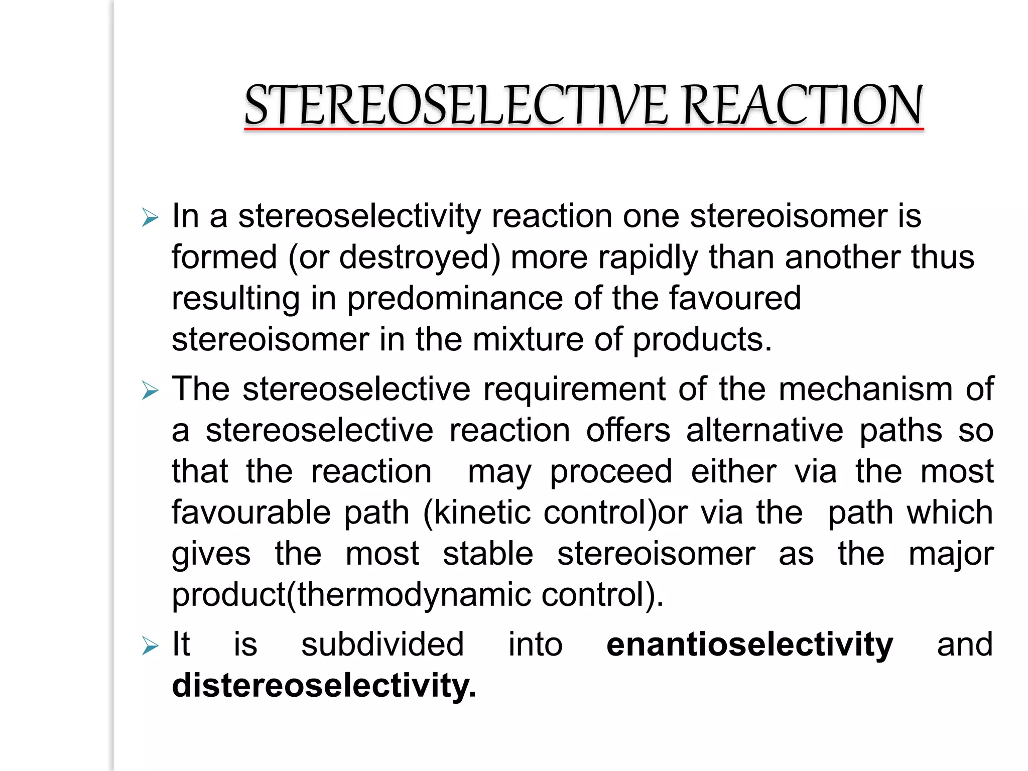  In a stereoselectivity reaction one stereoisomer is
formed (or destroyed) more rapidly than another thus
resulting in predominance of the favoured
stereoisomer in the mixture of products.
 The stereoselective requirement of the mechanism of
a stereoselective reaction offers alternative paths so
that the reaction may proceed either via the most
favourable path (kinetic control)or via the path which
gives the most stable stereoisomer as the major
product(thermodynamic control).
 It is subdivided into enantioselectivity and
distereoselectivity.
STEREOSELECTIVE REACTION
 