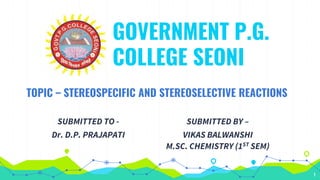 1
GOVERNMENT P.G.
COLLEGE SEONI
TOPIC – STEREOSPECIFIC AND STEREOSELECTIVE REACTIONS
SUBMITTED TO -
Dr. D.P. PRAJAPATI
SUBMITTED BY –
VIKAS BALWANSHI
M.SC. CHEMISTRY (1ST SEM)
 