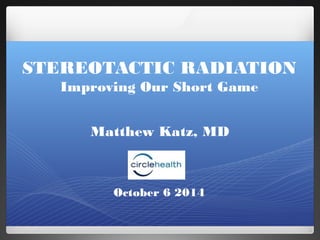 STEREOTACTIC RADIATION 
Improving Our Short Game 
Matthew Katz, MD 
October 6 2014 
 