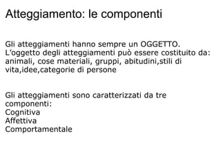 Atteggiamento: le componenti Gli atteggiamenti hanno sempre un OGGETTO. L’oggetto degli atteggiamenti può essere costituito da: animali, cose materiali, gruppi, abitudini,stili di vita,idee,categorie di persone     Gli atteggiamenti sono caratterizzati da tre componenti: Cognitiva Affettiva Comportamentale   