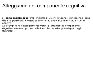 Atteggiamento: componente cognitiva a)  componente cognitiva : insieme di valori, credenze, conoscenze , idee che una persona si è costruita intorno ad una certa realtà, ad un certo oggetto. Ad esempio: nell’atteggiamento verso gli stranieri, la componente cognitiva saranno i pensieri e le idee che ho sviluppato rispetto agli stranieri;   