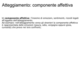 Atteggiamento: componente affettiva b)  componente affettiva : l’insieme di emozioni, sentimenti, ricordi legati all’oggetto dell’atteggiamento. Ad esempio: nell’atteggiamento verso gli stranieri la componente affettiva è rappresentata dalle emozioni (paura, odio, vergogna oppure gioia, curiosità) che provo nei loro confronti;     