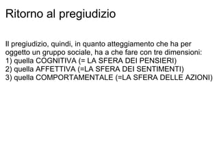 Ritorno al pregiudizio Il pregiudizio, quindi, in quanto atteggiamento che ha per oggetto un gruppo sociale, ha a che fare con tre dimensioni: 1) quella COGNITIVA (= LA SFERA DEI PENSIERI) 2) quella AFFETTIVA (=LA SFERA DEI SENTIMENTI) 3) quella COMPORTAMENTALE (=LA SFERA DELLE AZIONI) 