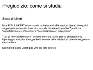Pregiudizio: come si studia Scala di Likert Una SCALA LIKERT è formata da un insieme di affermazioni (items) alle quali il soggetto risponde sulla base di una scala di valutazione a 5 o 7 punti, da "completamente in d'accordo" a "completamente in disaccordo".   Tutti gli items (affermazioni) devono misurare tutti lo stesso atteggiamento. Il punteggio attribuito ai soggetti è la somma delle valutazioni date dal soggetto a ciascun item. Esempio di Scala Likert: pag 209 del libro di testo 