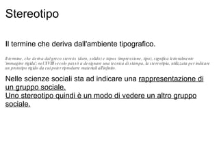 Stereotipo Il termine che deriva dall'ambiente tipografico. Il termine, che deriva dal greco stereós (duro, solido) e túpos (impressione, tipo), significa letteralmente 'immagine rigida'; nel XVIII secolo passò a designare una tecnica di stampa, la stereotipia, utilizzata per indicare un prototipo rigido da cui poter riprodurre materiali all'infinito. Nelle scienze sociali sta ad indicare una  rappresentazione di un gruppo sociale. Uno stereotipo quindi è un modo di vedere un altro gruppo sociale. 