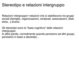 Stereotipo e relazioni intergruppo Relazioni intergruppo= relazioni che si stabiliscono tra gruppi sociali (famiglie, organizzazioni, sindacati, associazioni, Stati, etnie...) diversi. Gli stereotipi sono la "base cognitiva" delle relazioni intergruppo. In altre parole, normalmente quando pensiamo ad altri gruppi, pensiamo in base a stereotipi...  