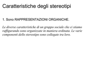 Caratteristiche degli stereotipi 1. Sono RAPPRESENTAZIONI ORGANICHE. Le diverse caratteristiche di un gruppo sociale che ci stiamo raffigurando sono organizzate in maniera ordinata. Le varie componenti dello stereotipo sono collegate tra loro.   